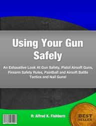 Title: Using Your Gun Safely: An Exhaustive Look At Gun Safety, Pistol Airsoft Guns, Firearm Safety Rules, Paintball and Airsoft Battle Tactics and Nail Guns!, Author: Alfred K. Fishburn