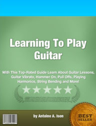 Title: Learning To Play Guitar: With This Top-Rated Guide Learn About Guitar Lessons, Guitar Vibrato, Hammer On, Pull Offs, Playing Harmonics, String Bending and More!, Author: Antoine A. Ison