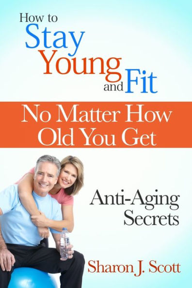 How to Stay Young and Fit No Matter How Old You Get: Anti-Aging Secrets