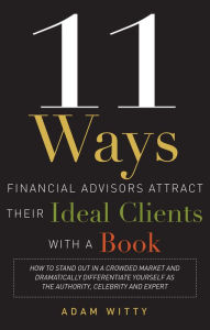 Title: 11 Ways Financial Advisors Attract Their Ideal Clients With A Book: How to Stand OUt In a Crowded Market and Dramatically Differentiate Yourself as The Authority, Celebrity and Expert, Author: Adam Witty
