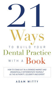 Title: 21 Ways to Build Your Dental Practice With a Book: How To Stand Out In A Crowded Market And Dramatically Differentiate Yourself As The Authority, Celebrity and Expert, Author: Adam Witty