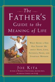Title: The Father's Guide to the Meaning of Life: What Being a Dad Has Taught Me About Hope, Love, Patience, Pride, and Everyday Wonder, Author: Joe Kita