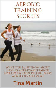Title: Aerobic Training Secrets: What You Must Know About Having a Personal Trainer, Upper Body Exercise, Full Body Workouts and More, Author: Tina Martin