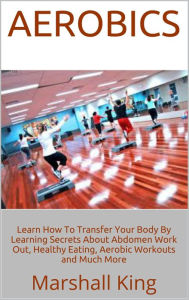 Title: Aerobics: Learn How To Transfer Your Body By Learning Secrets About Abdomen Work Out, Healthy Eating, Aerobic Workouts and Much More, Author: Marshall King