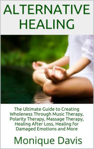 Title: Alternative Healing: The Ultimate Guide to Creating Wholeness Through Music Therapy, Polarity Therapy, Massage Therapy, Healing After Loss, Healing for Damaged Emotions and More, Author: Monique Davis