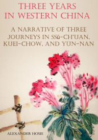 Title: Three Years in Western China : A Narrative of Three Journeys in Ssŭ-ch’uan, Kuei-chow, and Yün-nan (Illustrated), Author: Alexander Hosie