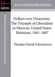 Title: Dollars over Dominion: The Triumph of Liberalism in Mexican-United States Relations, 1861-1867, Author: Thomas D. Schoonover