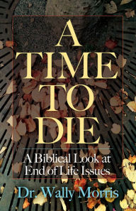Title: A Time To Die: A Biblical Look at End of Life Issues, Author: Dr. Wally Morris