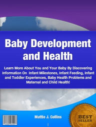 Title: Baby Development and Health: Learn More About You and Your Baby By Discovering Information On Infant Milestones, Infant Feeding, Infant and Toddler Experiences, Baby Health Problems and Maternal and Child Health!, Author: Mattie J. Collins