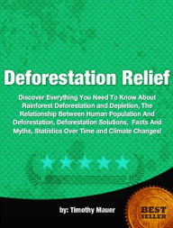 Title: Deforestation Relief-Discover Everything You Need To Know About Rainforest Deforestation and Depletion, The Relationship Between Human Population And Deforestation, Deforestation Solutions, Facts And Myths, Statistics Over Time and Climate Changes!, Author: Timothy Mauer