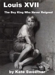 Title: Louis XVII - The Boy King Who Never Reigned, Author: Kate Sweetser