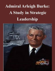 Title: Admiral Arleigh Burke - A Study in Strategic Leadership, Author: U.S. Army Command and General Staff College