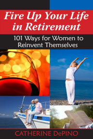 Title: Fire Up Your Life in Retirement: 101 Ways for Women to Reinvent Themselves, Author: Catherine DePino