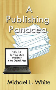 Title: A Publishing Panacea: How to Be Your Own Publisher in the Digital Age, Author: Michael L. White