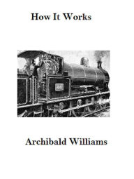 Title: How it Works: Dealing in Simple Language With Steam, Electricity, Light, Heat, Sound, Hydraulics, Optics, Etc., Author: Archibald Williams