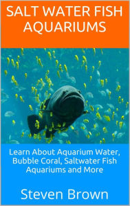 Title: Salt Water Fish Aquariums: Learn About Aquarium Water, Bubble Coral, Saltwater Fish Aquariums and More, Author: Steven Brown