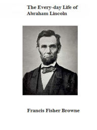 Title: The Every-day Life of Abraham Lincoln, Author: Francis Fisher Browne