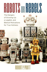 Title: Robots or Rebels: The Dangers of Growing Up a Legalist, and Biblical Motivations for True Holiness, Author: Robert P. Pruitt