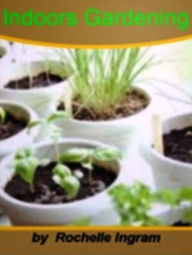 Title: Indoors Gardening-Top Ideas For Hydroponics and Indoor Gardening, Hydroponics and Indoor Gardening, Germinating Seeds Inside, Watering and Fertilizing, Part-Time Indoor Gardening and Temperature Regulation for Indoor Plants!, Author: Rochelle Ingram