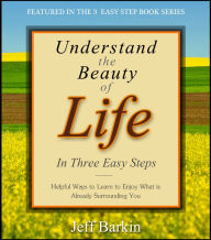 Title: Understand The Beauty of Life In Three Easy Steps: Helpful Ways To Learn To Enjoy What is Already Surrounding You, Author: Jeff Barkin