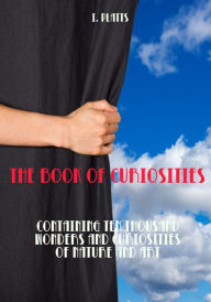 Title: The Book of Curiosities : Containing Ten Thousand Wonders and Curiosities of Nature and Art (Illustrated), Author: I. Platts