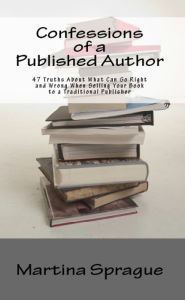 Title: Confessions of a Published Author: 47 Truths About What Can Go Right and Wrong When Selling Your Book to a Traditional Publisher, Author: Martina Sprague