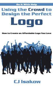 Title: Using the Crowd to Design the Perfect Logo: How to Create an Affordable Logo You Love, Author: CJ Isakow