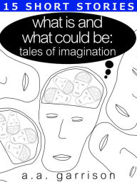 Title: What Is and What Could Be: Tales of Imagination, Author: A.A. Garrison