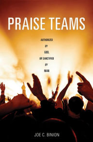 Title: Praise Teams – Authorized by God, or Sanctified By Man, Author: Joe C. Binion