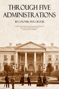 Title: Through Five Administrations: Inside the White House with Presidents Lincoln, Johnson, Grant, Hayes, and Garfield (Annotated), Author: William H. Crook