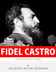 Title: Latin American Revolutionaries: The Life and Legacy of Fidel Castro, Author: Charles River Editors