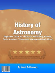 Title: History of Astronomy: Beginners Guide To History Of Astronomy, Planets, Facts, Amateur, Telescopes, Gazing and Much More!, Author: Janet R. Kennedy