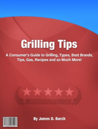 Title: Grilling Tips: A Consumer’s Guide to Grilling, Types, Best Brands, Tips, Gas, Recipes and so Much More!, Author: James D. Burch