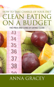 Title: How To Take Charge Of Your Diet: Clean Eating On A Budget The Pros And Cons Of Eating Clean, Author: Anna Gracey