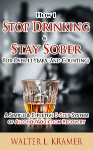 Title: How I Stop Drinking & Stay Sober For Over 13 Years (And Counting) - A Simple & Effective 5-Step System of Alcohol Addiction Recovery, Author: Walter L. Kramer