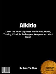 Title: Aikido: Learn The Art Of Japanese Martial Arts, Moves, Training, Principle, Techniques, Weapons and Much More!, Author: Kuan-Yin Chou