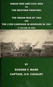 Title: Indian War and Civil War on the Western Frontier: The Indian War Of 1864 And The Lyon Campaign in Missouri in 1861 (2 Volumes In 1), Author: Eugene F. Ware