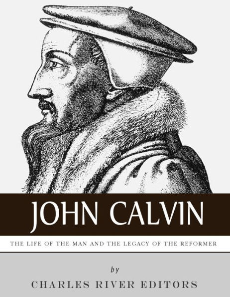 John Calvin: The Life of the Man and the Legacy of the Reformer