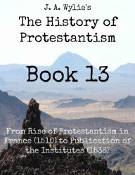 Title: From Rise of Protestantism in France (1510) to Publication of the Institutes (1536): Book 13, Author: James Aitken Wylie