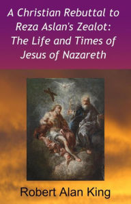 Title: A Christian Rebuttal to Reza Aslan's Zealot: The Life and Times of Jesus of Nazareth, Author: Robert Alan King