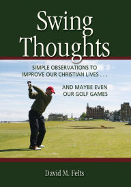 Title: Swing Thoughts: Simple Observations to Improve Our Christian Lives...and Maybe Even Our Golf Games, Author: David M. Felts