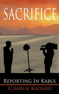 Title: Sacrifice: Reporting in Kabul, Author: Charlie Kadado