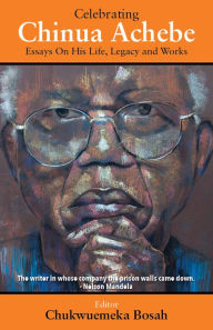 Title: Celebrating Chinua Achebe - Essays on His Life, Legacy and Works, Author: Chukwuemeka Bosah
