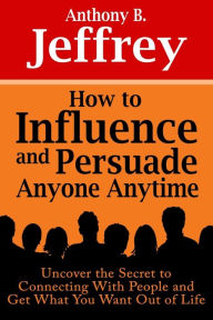 Title: How to Influence and Persuade Anyone Anytime: Uncover the Secret to Connecting With People and Get What You Want Out of Life, Author: Anthony B. Jeffrey