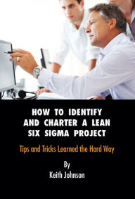 Title: How to Identify and Charter a Lean Six Sigma Project: Tips and Tricks Learned the Hard Way, Author: Keith Johnson