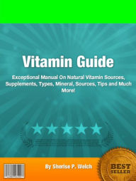 Title: Vitamin Guide: Exceptional Manual On Natural Vitamin Sources, Supplements, Types, Mineral, Sources, Tips and Much More!, Author: Sherise P. Welch