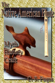 Title: The Native American Flute: Myth, History, Craft, Author: C.S. Fuqua