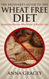 Title: The Beginner’s Guide To The Wheat Free Diet Surprising Reasons Why Wheat Is Bad For You, Author: Anna Gracey