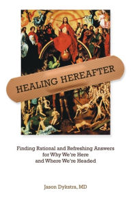 Title: Healing Hereafter: Finding Rational and Refreshing Answers for Why We're Here and Where We're Headed, Author: Jason Dykstra MD