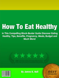 Title: How To Eat Healthy: In This Compelling Block-Buster Guide Discover Eating Healthy, Tips, Benefits, Pregnancy, Meals, Budget and Much More!, Author: James K. Hall